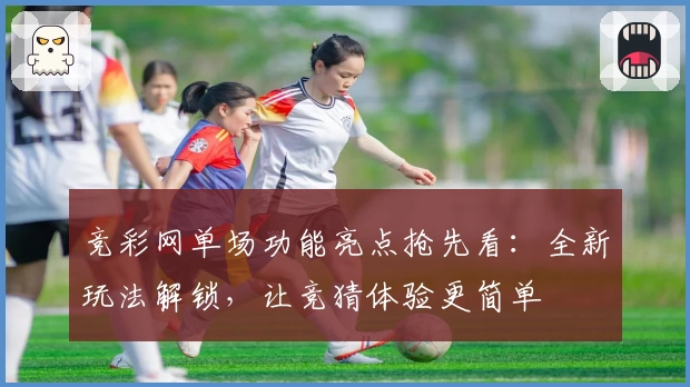 竞彩网单场功能亮点抢先看：全新玩法解锁，让竞猜体验更简单