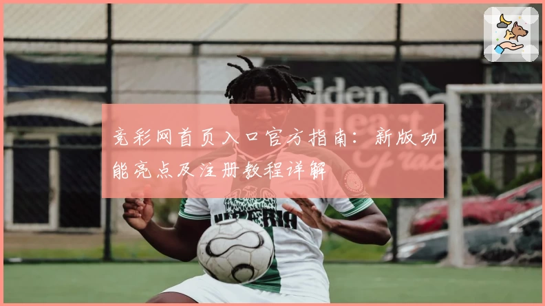 竞彩网首页入口官方指南：新版功能亮点及注册教程详解