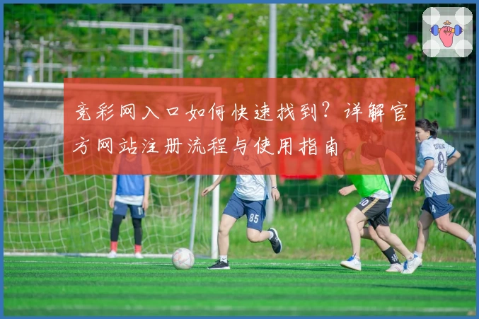竞彩网入口如何快速找到？详解官方网站注册流程与使用指南