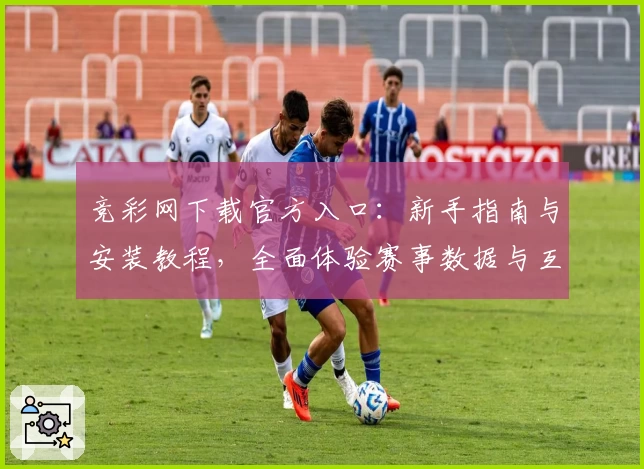 竞彩网下载官方入口：新手指南与安装教程，全面体验赛事数据与互动功能