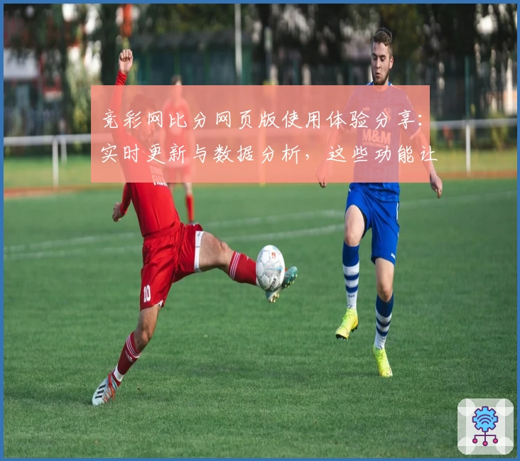 竞彩网比分网页版使用体验分享：实时更新与数据分析，这些功能让玩家爱不释手