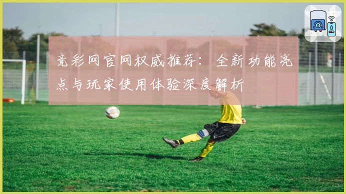 竞彩网官网权威推荐：全新功能亮点与玩家使用体验深度解析