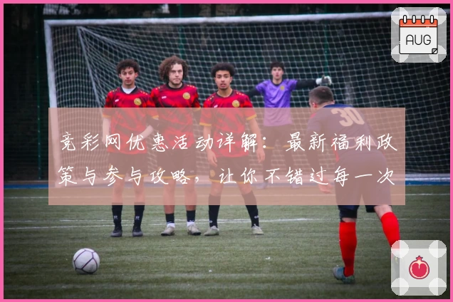 竞彩网优惠活动详解：最新福利政策与参与攻略，让你不错过每一次精彩活动